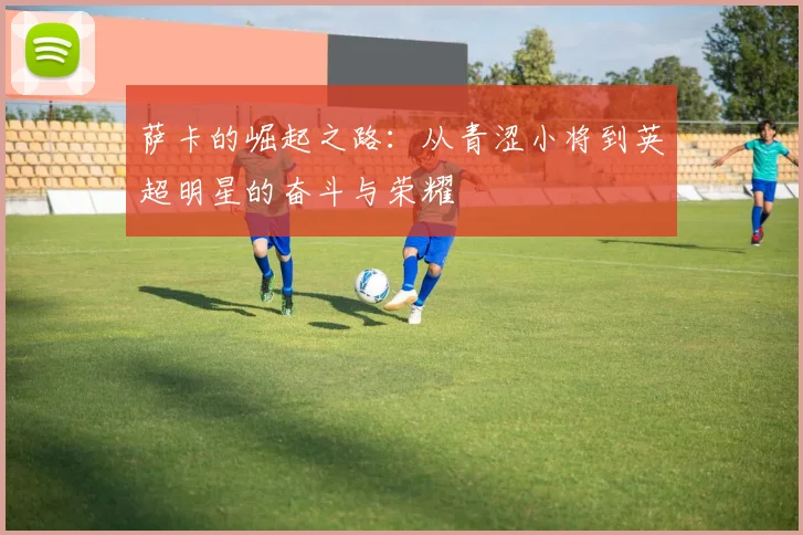 萨卡的崛起之路：从青涩小将到英超明星的奋斗与荣耀
