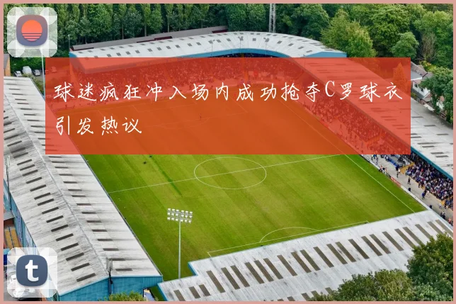 球迷疯狂冲入场内成功抢夺C罗球衣引发热议