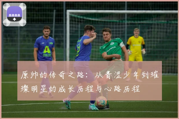 原帅的传奇之路：从青涩少年到璀璨明星的成长历程与心路历程