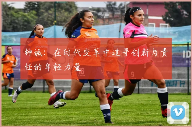 钟诚：在时代变革中追寻创新与责任的年轻力量