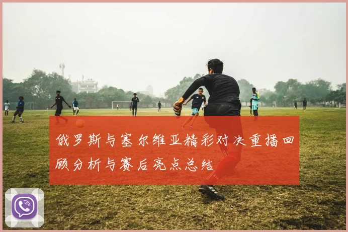 俄罗斯与塞尔维亚精彩对决重播回顾分析与赛后亮点总结
