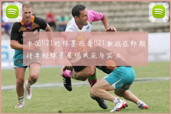 中国U21对阵墨西哥U21激战在即期待年轻球员展现风采与实力