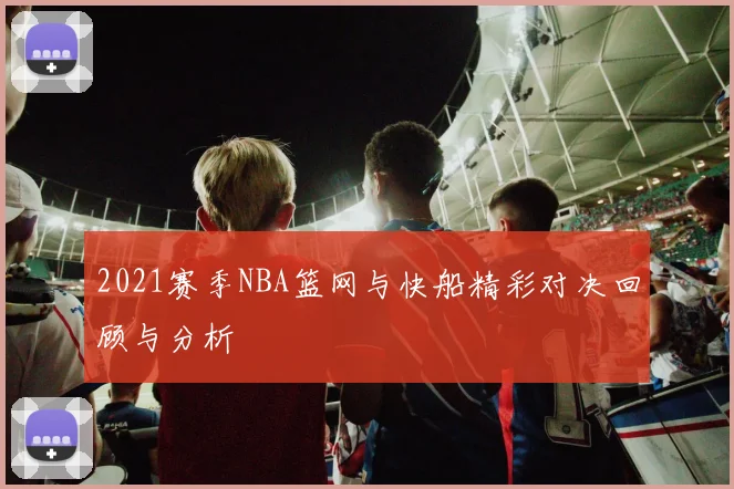 2021赛季NBA篮网与快船精彩对决回顾与分析