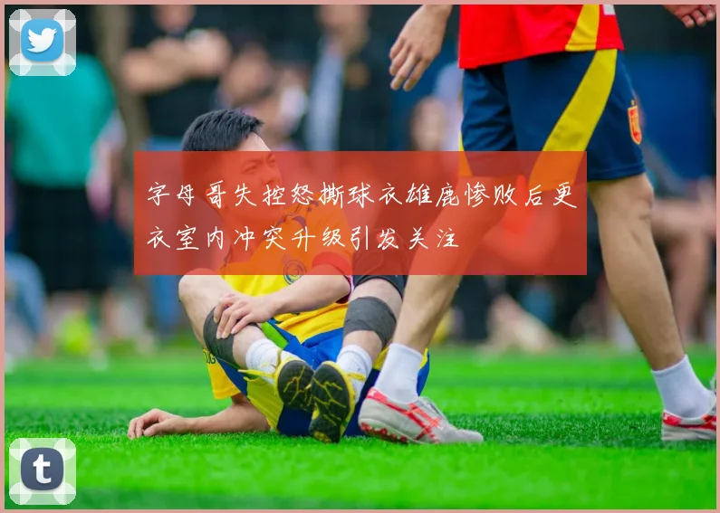 字母哥失控怒撕球衣雄鹿惨败后更衣室内冲突升级引发关注