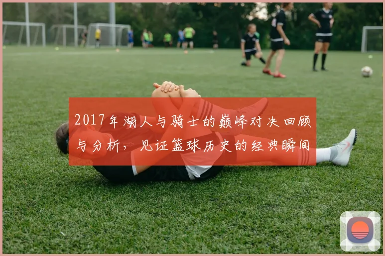 2017年湖人与骑士的巅峰对决回顾与分析，见证篮球历史的经典瞬间