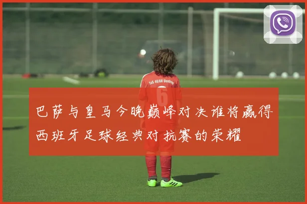 巴萨与皇马今晚巅峰对决谁将赢得西班牙足球经典对抗赛的荣耀