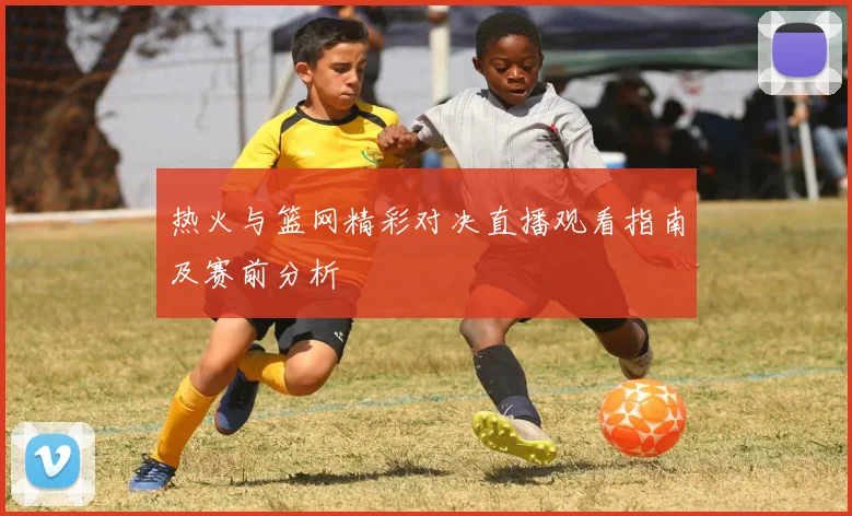 热火与篮网精彩对决直播观看指南及赛前分析